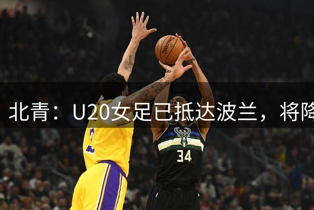 北青：U20女足已抵达波兰，将降低训练强度，重点打磨细节